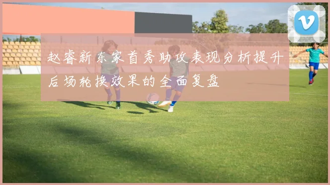 赵睿新东家首秀助攻表现分析提升后场轮换效果的全面复盘