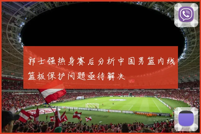 郭士强热身赛后分析中国男篮内线篮板保护问题亟待解决