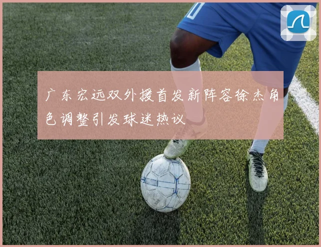广东宏远双外援首发新阵容徐杰角色调整引发球迷热议