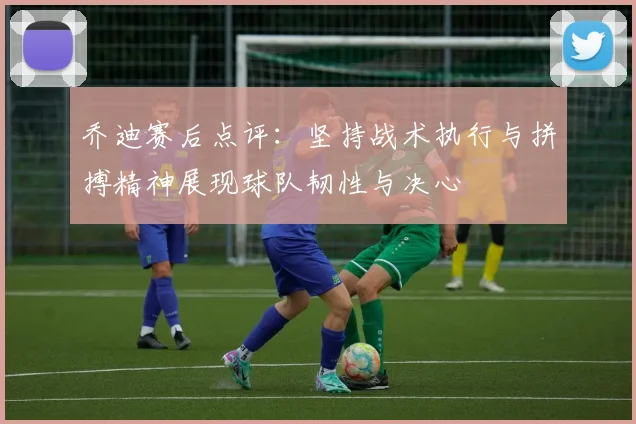 乔迪赛后点评：坚持战术执行与拼搏精神展现球队韧性与决心