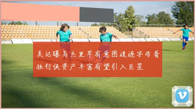 美记曝乌杰里早有意图追逐字母哥独行侠资产丰富有望引入巨星