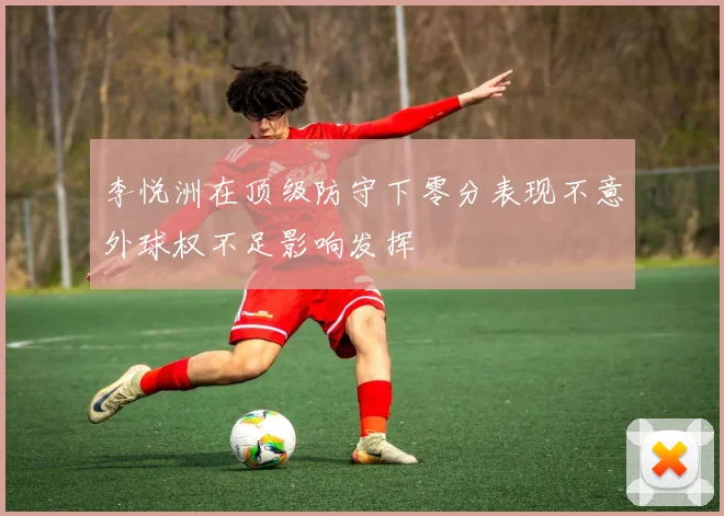 李悦洲在顶级防守下零分表现不意外球权不足影响发挥