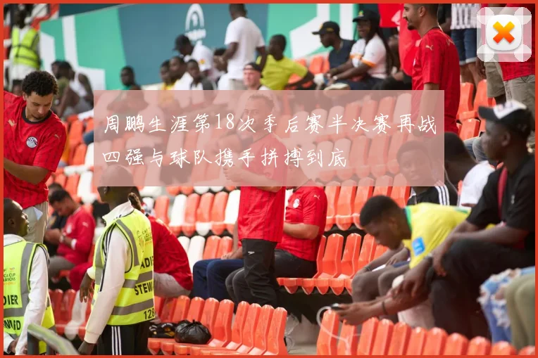 周鹏生涯第18次季后赛半决赛再战四强与球队携手拼搏到底