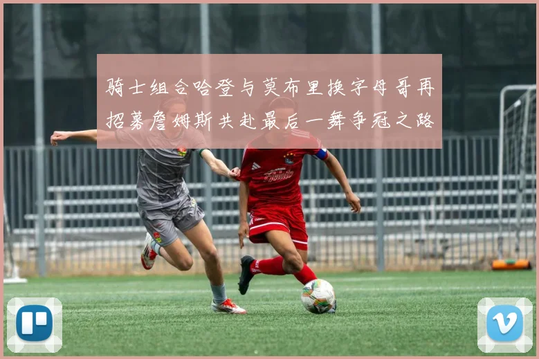 骑士组合哈登与莫布里换字母哥再招募詹姆斯共赴最后一舞争冠之路