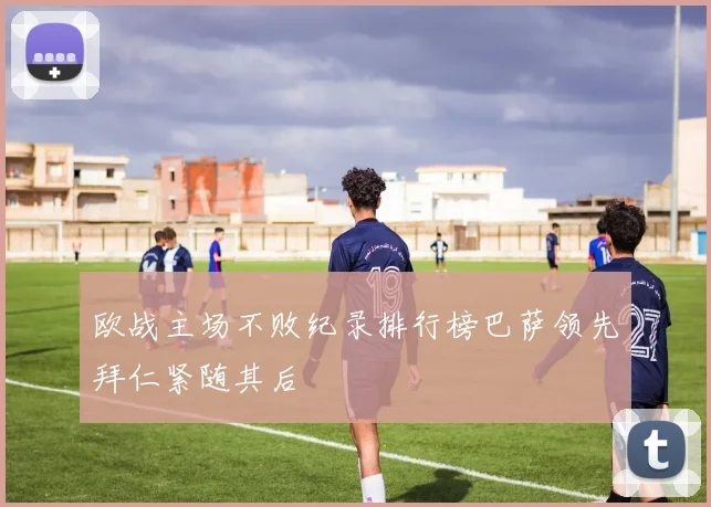 欧战主场不败纪录排行榜巴萨领先拜仁紧随其后
