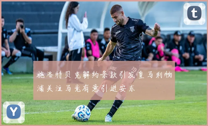 施洛特贝克解约条款引发皇马利物浦关注马竞有意引进安东