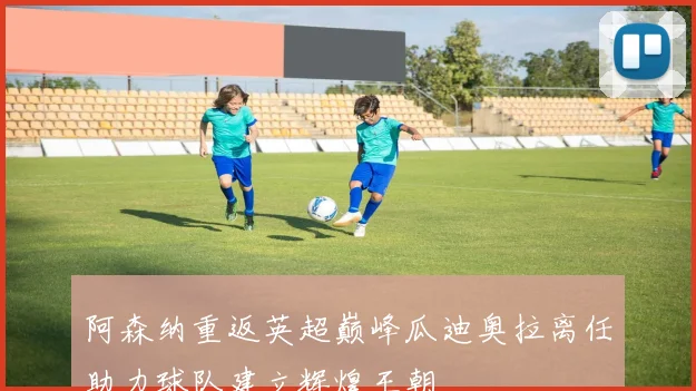 阿森纳重返英超巅峰瓜迪奥拉离任助力球队建立辉煌王朝