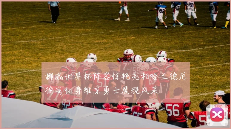 挪威世界杯阵容惊艳亮相哈兰德厄德高化身维京勇士展现风采
