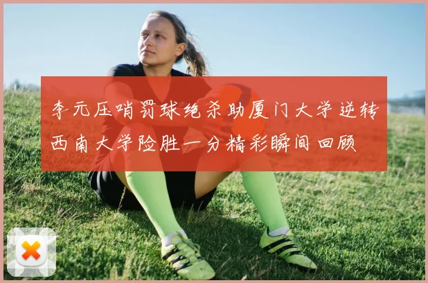 李元压哨罚球绝杀助厦门大学逆转西南大学险胜一分精彩瞬间回顾