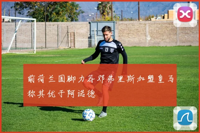前荷兰国脚力荐邓弗里斯加盟皇马称其优于阿诺德