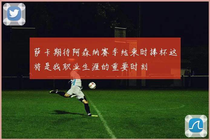 萨卡期待阿森纳赛季结束时捧杯这将是我职业生涯的重要时刻