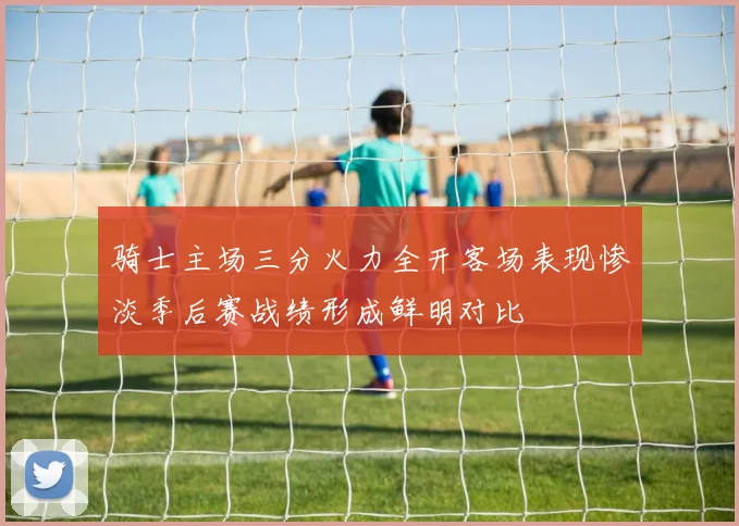 骑士主场三分火力全开客场表现惨淡季后赛战绩形成鲜明对比