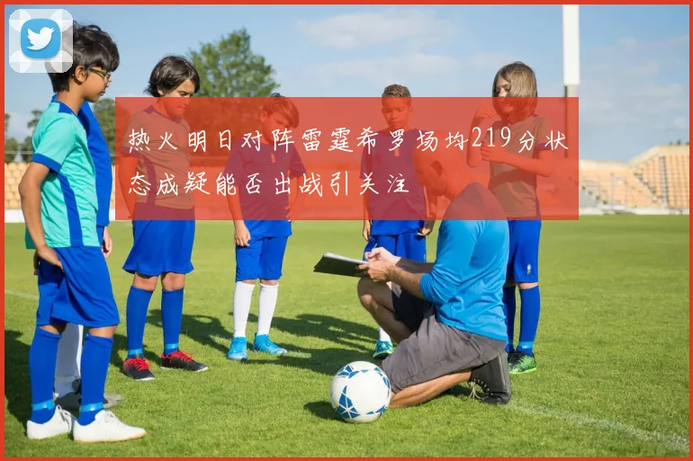 热火明日对阵雷霆希罗场均219分状态成疑能否出战引关注